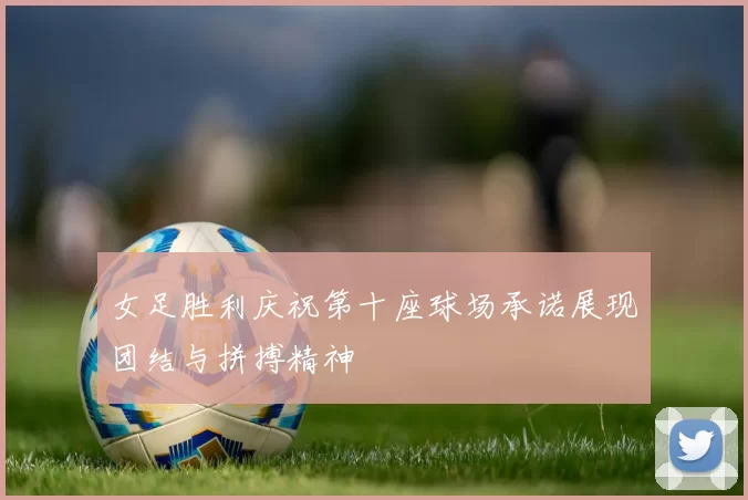 女足胜利庆祝第十座球场承诺展现团结与拼搏精神