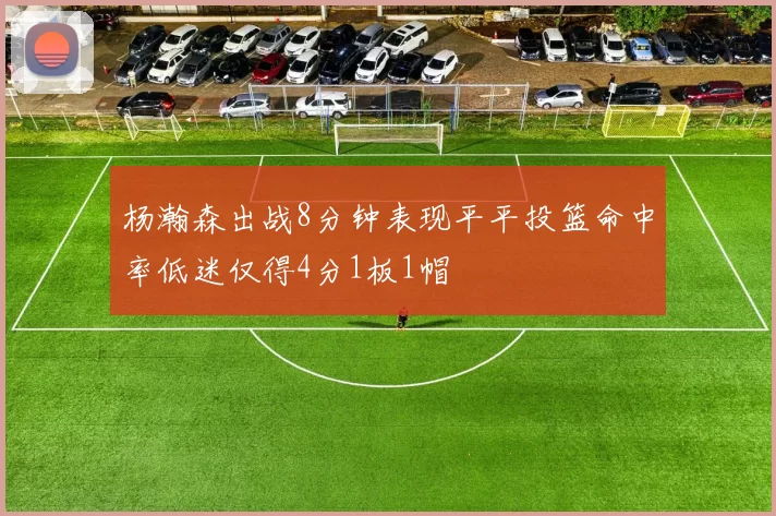 杨瀚森出战8分钟表现平平投篮命中率低迷仅得4分1板1帽