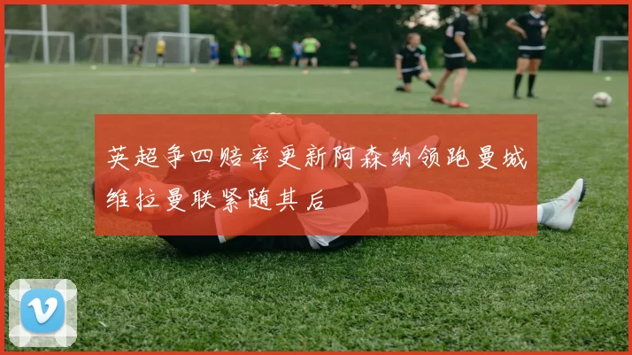 英超争四赔率更新阿森纳领跑曼城维拉曼联紧随其后