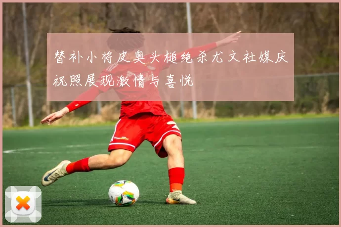 替补小将皮奥头槌绝杀尤文社媒庆祝照展现激情与喜悦