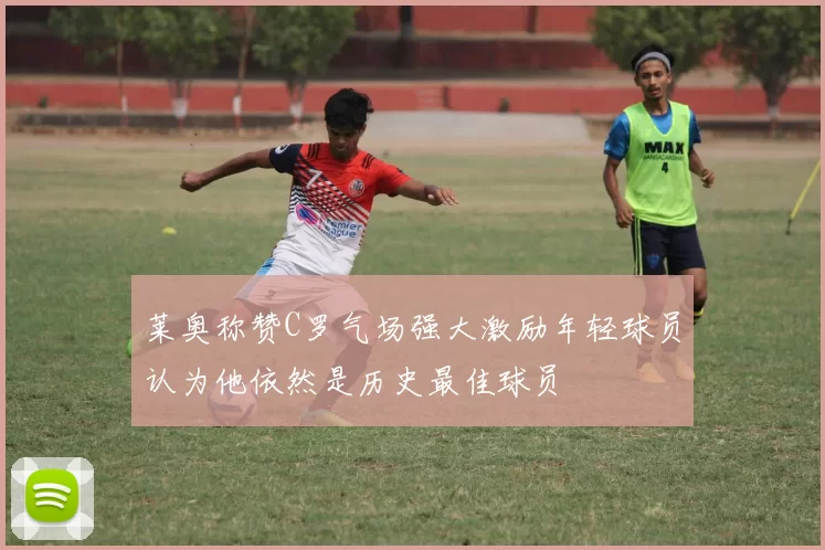 莱奥称赞C罗气场强大激励年轻球员认为他依然是历史最佳球员
