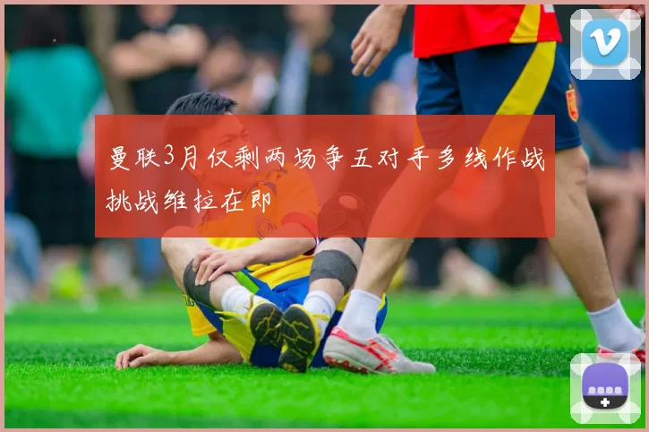 曼联3月仅剩两场争五对手多线作战挑战维拉在即