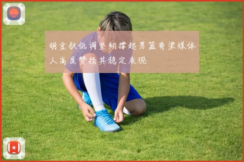 胡金秋低调坚韧撑起男篮脊梁媒体人高度赞扬其稳定表现