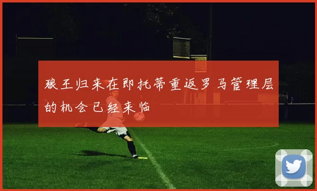 狼王归来在即托蒂重返罗马管理层的机会已经来临