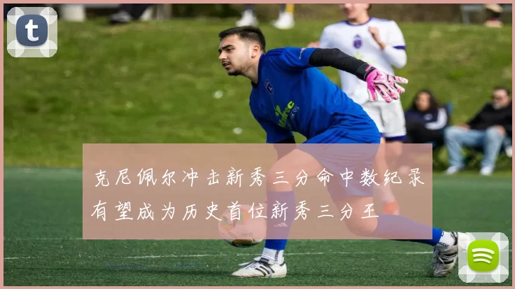 克尼佩尔冲击新秀三分命中数纪录有望成为历史首位新秀三分王