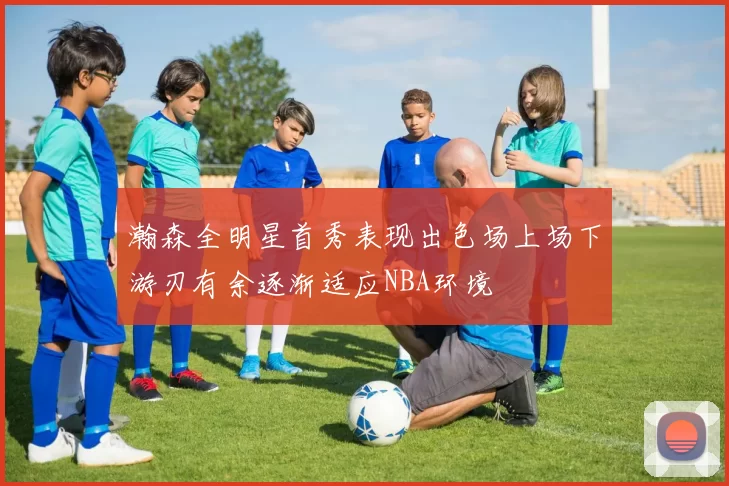 瀚森全明星首秀表现出色场上场下游刃有余逐渐适应NBA环境