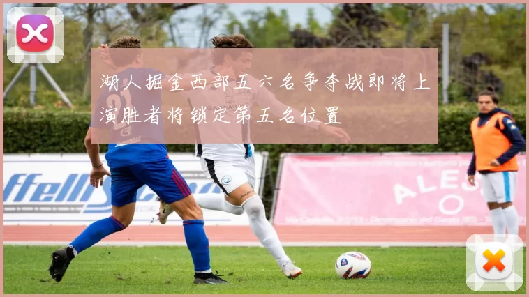 湖人掘金西部五六名争夺战即将上演胜者将锁定第五名位置