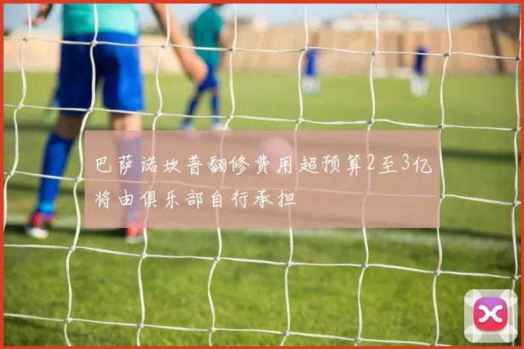 巴萨诺坎普翻修费用超预算2至3亿将由俱乐部自行承担
