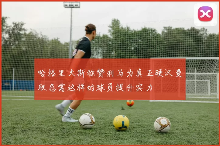 哈格里夫斯称赞利马为真正硬汉曼联急需这样的球员提升实力