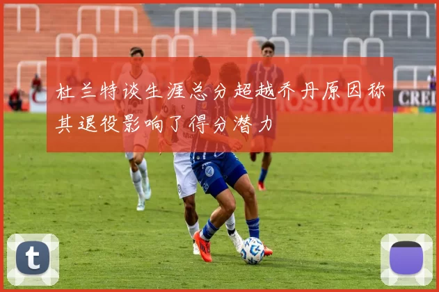 杜兰特谈生涯总分超越乔丹原因称其退役影响了得分潜力