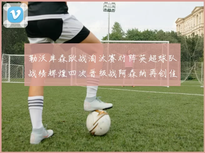 勒沃库森欧战淘汰赛对阵英超球队战绩辉煌四次晋级战阿森纳再创佳绩