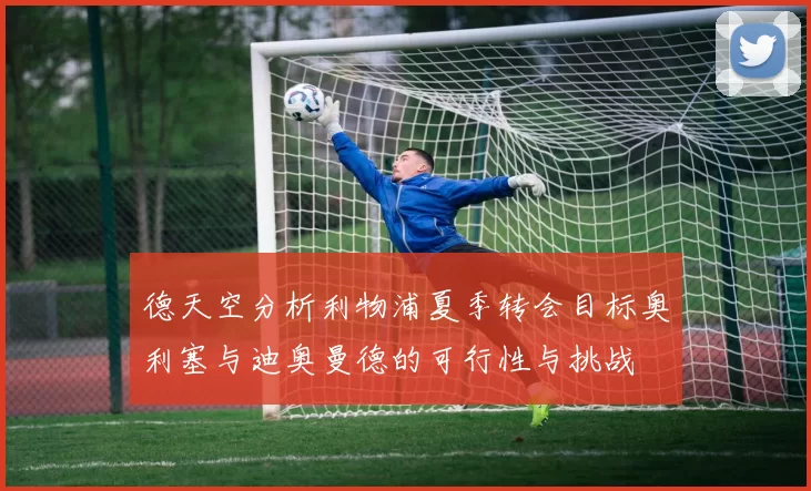 德天空分析利物浦夏季转会目标奥利塞与迪奥曼德的可行性与挑战