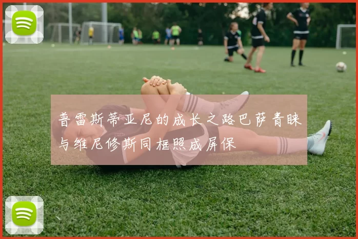 普雷斯蒂亚尼的成长之路巴萨青睐与维尼修斯同框照成屏保