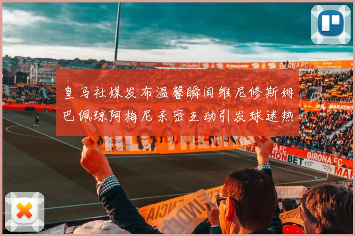 皇马社媒发布温馨瞬间维尼修斯姆巴佩琼阿梅尼亲密互动引发球迷热议