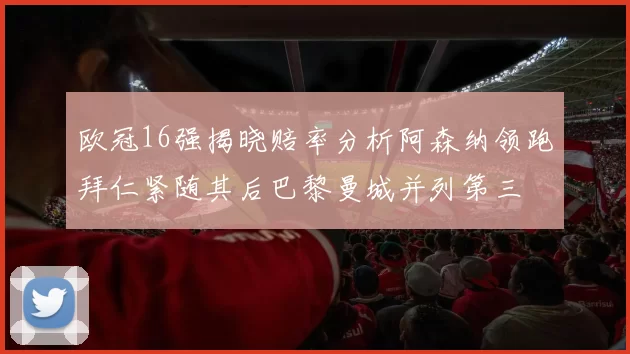 欧冠16强揭晓赔率分析阿森纳领跑拜仁紧随其后巴黎曼城并列第三