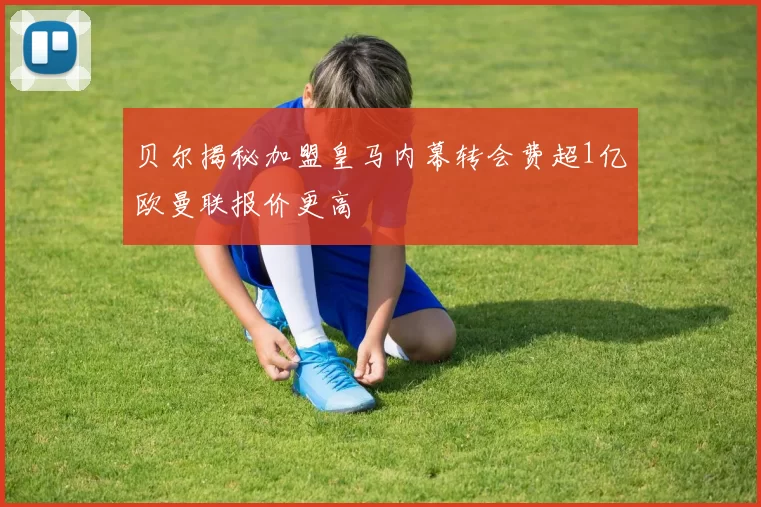 贝尔揭秘加盟皇马内幕转会费超1亿欧曼联报价更高